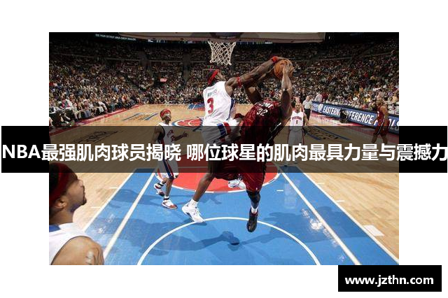 NBA最强肌肉球员揭晓 哪位球星的肌肉最具力量与震撼力