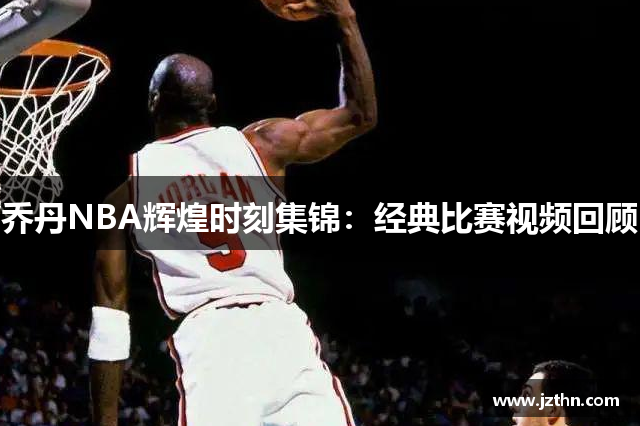 乔丹NBA辉煌时刻集锦：经典比赛视频回顾
