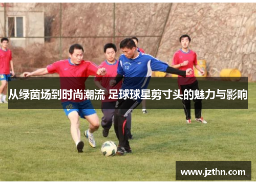 从绿茵场到时尚潮流 足球球星剪寸头的魅力与影响