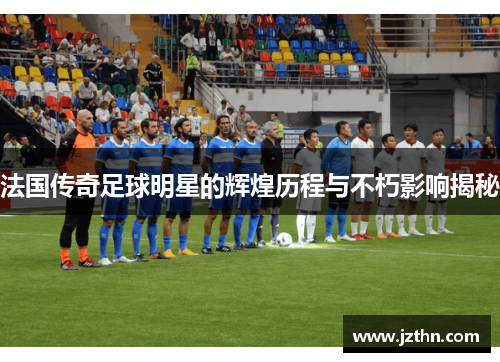 法国传奇足球明星的辉煌历程与不朽影响揭秘