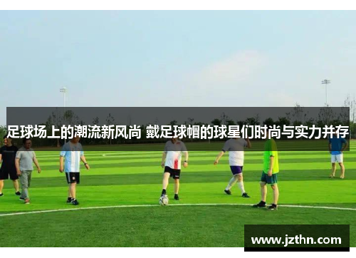 足球场上的潮流新风尚 戴足球帽的球星们时尚与实力并存