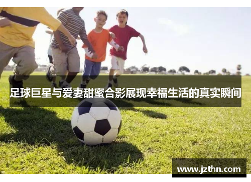 足球巨星与爱妻甜蜜合影展现幸福生活的真实瞬间