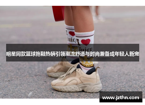 明星同款篮球拖鞋热销引领潮流舒适与时尚兼备成年轻人新宠