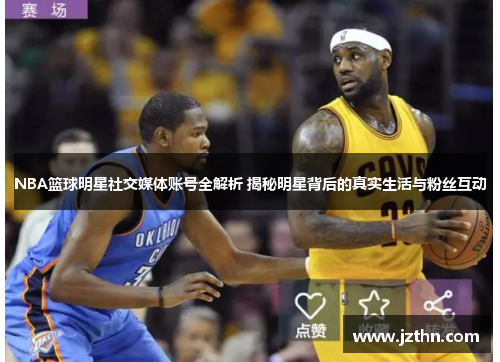 NBA篮球明星社交媒体账号全解析 揭秘明星背后的真实生活与粉丝互动