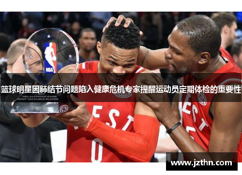 篮球明星因肺结节问题陷入健康危机专家提醒运动员定期体检的重要性