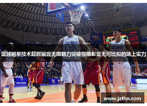 篮球明星技术超群展现无限魅力突破极限彰显无可比拟的场上实力