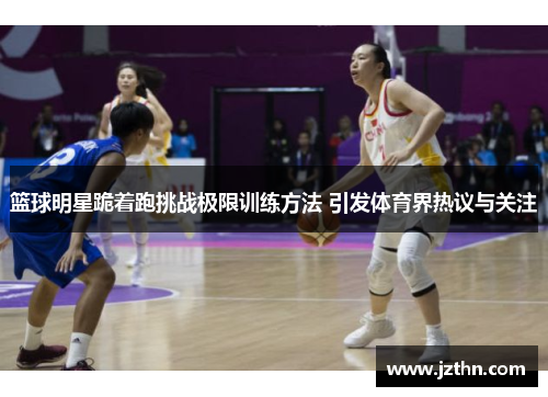 篮球明星跪着跑挑战极限训练方法 引发体育界热议与关注