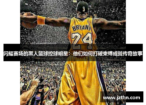 闪耀赛场的黑人篮球控球明星：他们如何打破束缚成就传奇故事
